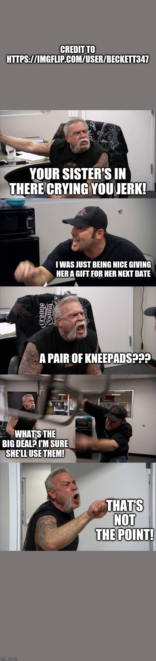 American Chopper Argument Meme | CREDIT TO HTTPS://IMGFLIP.COM/USER/BECKETT347; YOUR SISTER'S IN THERE CRYING YOU JERK! I WAS JUST BEING NICE GIVING HER A GIFT FOR HER NEXT DATE; A PAIR OF KNEEPADS??? WHAT'S THE BIG DEAL? I'M SURE SHE'LL USE THEM! THAT'S NOT THE POINT! | image tagged in memes,american chopper argument | made w/ Imgflip meme maker
