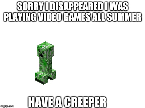 Blank White Template | SORRY I DISAPPEARED I WAS PLAYING VIDEO GAMES ALL SUMMER; HAVE A CREEPER | image tagged in blank white template | made w/ Imgflip meme maker