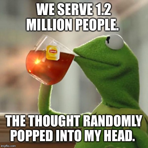 But That's None Of My Business Meme | WE SERVE 1.2 MILLION PEOPLE. THE THOUGHT RANDOMLY POPPED INTO MY HEAD. | image tagged in memes,but thats none of my business,kermit the frog | made w/ Imgflip meme maker