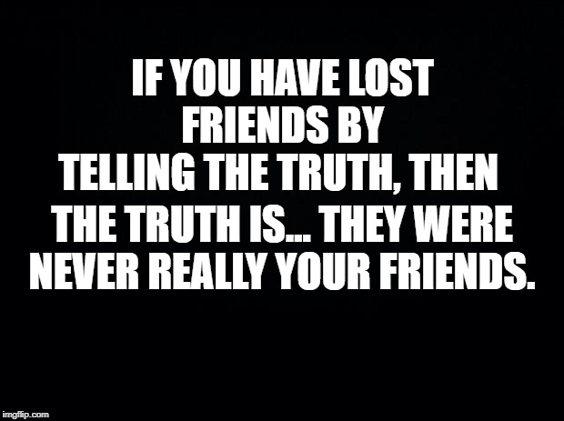 Real friends don't end friendships over honesty. | IF YOU HAVE LOST FRIENDS BY TELLING THE TRUTH, THEN; THE TRUTH IS... THEY WERE NEVER REALLY YOUR FRIENDS. | image tagged in black background,true friends,real friends,fake friends,honest people | made w/ Imgflip meme maker