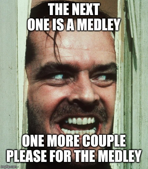 jack nicholson shining | THE NEXT ONE IS A MEDLEY; ONE MORE COUPLE PLEASE FOR THE MEDLEY | image tagged in jack nicholson shining | made w/ Imgflip meme maker