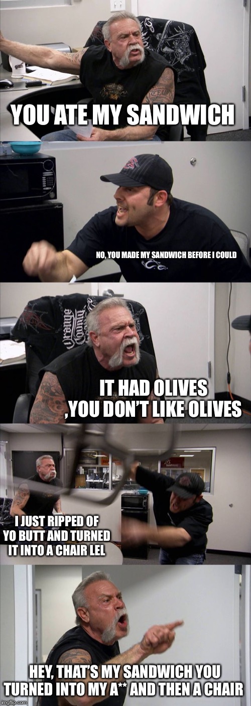 American Chopper Argument | YOU ATE MY SANDWICH; NO, YOU MADE MY SANDWICH BEFORE I COULD; IT HAD OLIVES ,YOU DON’T LIKE OLIVES; I JUST RIPPED OF YO BUTT AND TURNED IT INTO A CHAIR LEL; HEY, THAT’S MY SANDWICH YOU TURNED INTO MY A** AND THEN A CHAIR | image tagged in memes,american chopper argument | made w/ Imgflip meme maker