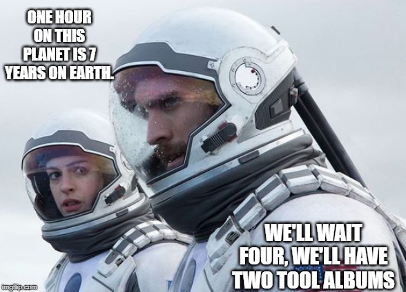 Interstellar-7-Year-Waiting | ONE HOUR ON THIS PLANET IS 7 YEARS ON EARTH. WE'LL WAIT FOUR, WE'LL HAVE TWO TOOL ALBUMS | image tagged in interstellar-7-year-waiting | made w/ Imgflip meme maker