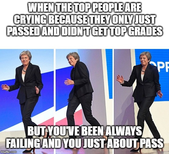 Theresa May Walking | WHEN THE TOP PEOPLE ARE CRYING BECAUSE THEY ONLY JUST PASSED AND DIDN'T GET TOP GRADES; BUT YOU'VE BEEN ALWAYS FAILING AND YOU JUST ABOUT PASS | image tagged in theresa may walking | made w/ Imgflip meme maker