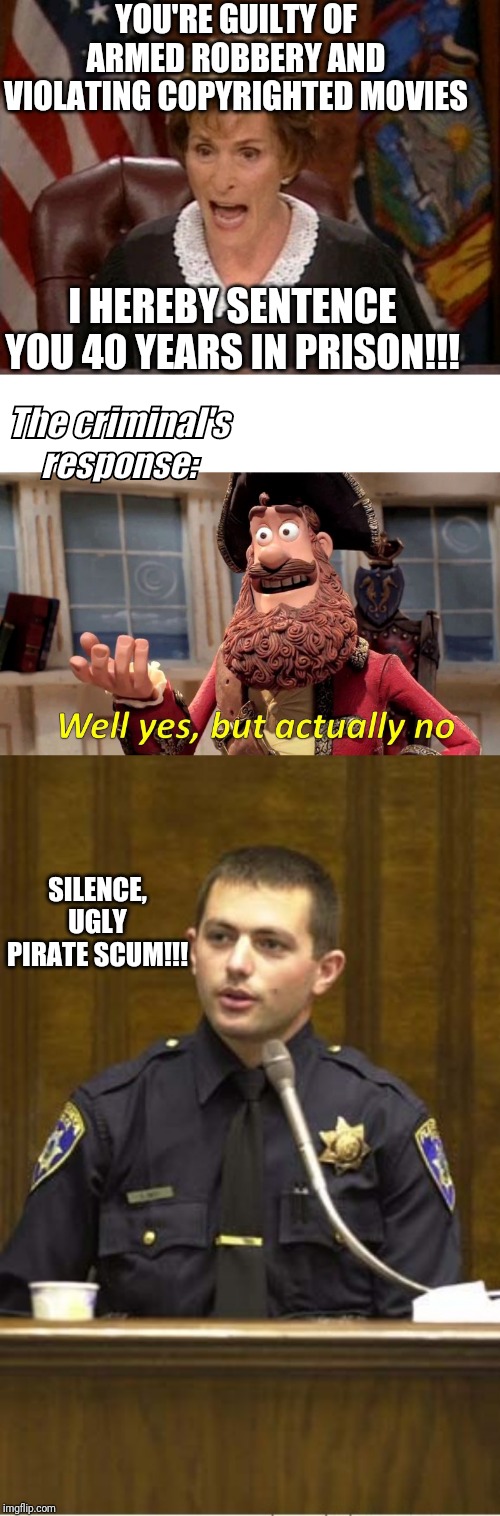 Judge Judy v.s. pirate v.s. officer | YOU'RE GUILTY OF ARMED ROBBERY AND VIOLATING COPYRIGHTED MOVIES; I HEREBY SENTENCE YOU 40 YEARS IN PRISON!!! The criminal's response:; SILENCE, UGLY PIRATE SCUM!!! | image tagged in memes,police officer testifying,judge judy,well yes but actually no | made w/ Imgflip meme maker