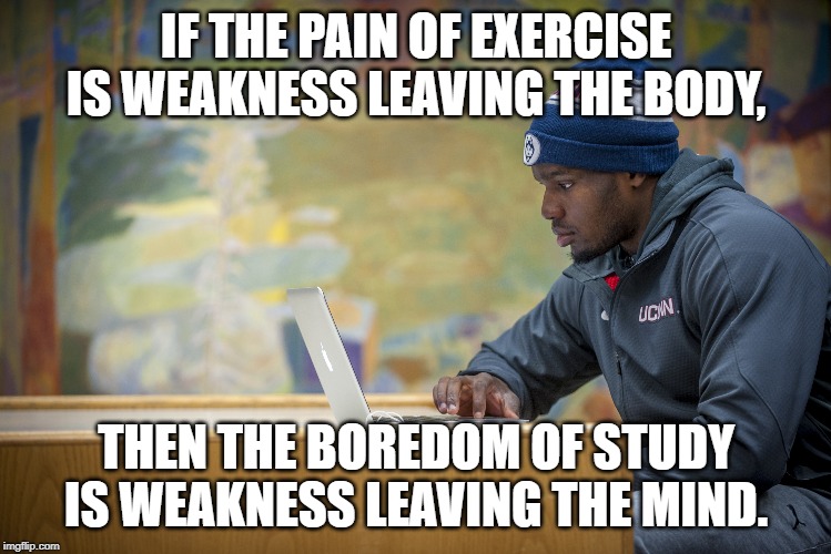 Pain is Weakness Leaving the Body | IF THE PAIN OF EXERCISE IS WEAKNESS LEAVING THE BODY, THEN THE BOREDOM OF STUDY IS WEAKNESS LEAVING THE MIND. | image tagged in exercise,working out,study,school,good grades,academics | made w/ Imgflip meme maker