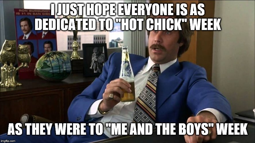 Well That Escalated | I JUST HOPE EVERYONE IS AS DEDICATED TO "HOT CHICK" WEEK; AS THEY WERE TO "ME AND THE BOYS" WEEK | image tagged in well that escalated | made w/ Imgflip meme maker