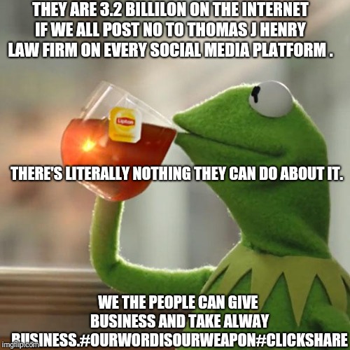 Tjhtogether | THEY ARE 3.2 BILLILON ON THE INTERNET IF WE ALL POST NO TO THOMAS J HENRY LAW FIRM ON EVERY SOCIAL MEDIA PLATFORM . THERE'S LITERALLY NOTHING THEY CAN DO ABOUT IT. WE THE PEOPLE CAN GIVE  BUSINESS AND TAKE ALWAY BUSINESS.#OURWORDISOURWEAPON#CLICKSHARE | image tagged in memes,but thats none of my business,kermit the frog | made w/ Imgflip meme maker