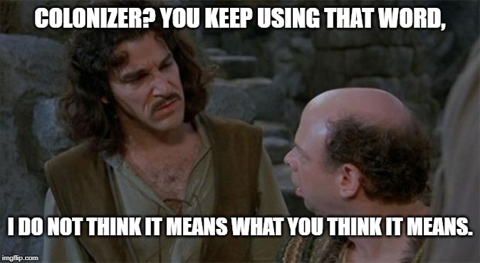 colonizer used so often that certain people apply it to anyone as a generalized insult. | COLONIZER? YOU KEEP USING THAT WORD, I DO NOT THINK IT MEANS WHAT YOU THINK IT MEANS. | image tagged in princess bride,colonizer,dsa,uneducated socialist,left radical,leftist radical | made w/ Imgflip meme maker
