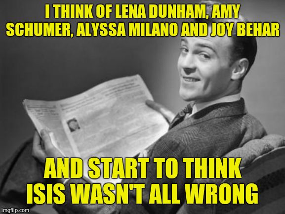 50's newspaper | I THINK OF LENA DUNHAM, AMY SCHUMER, ALYSSA MILANO AND JOY BEHAR; AND START TO THINK ISIS WASN'T ALL WRONG | image tagged in 50's newspaper | made w/ Imgflip meme maker