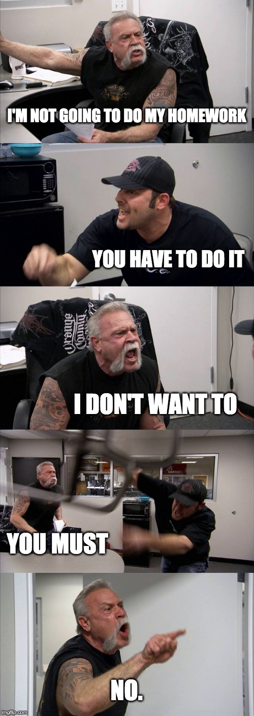 American Chopper Argument | I'M NOT GOING TO DO MY HOMEWORK; YOU HAVE TO DO IT; I DON'T WANT TO; YOU MUST; NO. | image tagged in memes,american chopper argument | made w/ Imgflip meme maker