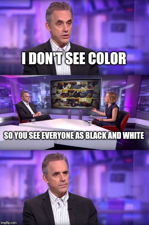 Jordan Peterson vs Feminist Interviewer | I DON'T SEE COLOR; SO YOU SEE EVERYONE AS BLACK AND WHITE | image tagged in jordan peterson vs feminist interviewer | made w/ Imgflip meme maker