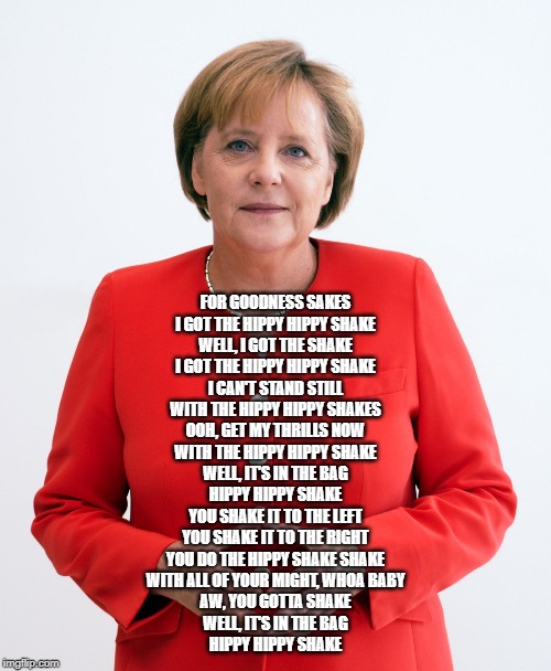 Angela Merkel | FOR GOODNESS SAKES
I GOT THE HIPPY HIPPY SHAKE
WELL, I GOT THE SHAKE
I GOT THE HIPPY HIPPY SHAKE

I CAN'T STAND STILL
WITH THE HIPPY HIPPY SHAKES
OOH, GET MY THRILLS NOW
WITH THE HIPPY HIPPY SHAKE
WELL, IT'S IN THE BAG
HIPPY HIPPY SHAKE

YOU SHAKE IT TO THE LEFT
YOU SHAKE IT TO THE RIGHT
YOU DO THE HIPPY SHAKE SHAKE
WITH ALL OF YOUR MIGHT, WHOA BABY
AW, YOU GOTTA SHAKE
WELL, IT'S IN THE BAG
HIPPY HIPPY SHAKE | image tagged in angela merkel | made w/ Imgflip meme maker