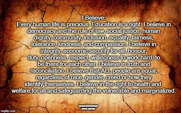 background | I Believe:
Every human life is precious. Education is a right. I believe in democracy and the rule of law, social justice, human dignity, community, inclusion, equality, fairness, tolerance, kindness, and compassion. I believe in integrity, economic security for all, honour, duty, openness, respect, willingness to work hard, to be there for each other. I believe in truth and reconciliation, I believe that ALL people are equal, regardless of race, gender, creed or how they identify themselves. I believe in the right to health and 
welfare for all and safeguarding the vulnerable and marginalized. PERSONAL VALUE STATEMENT
SOURCE - RON MERK | image tagged in values | made w/ Imgflip meme maker