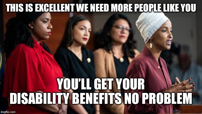 squad,aoc,omar,tlaib | THIS IS EXCELLENT WE NEED MORE PEOPLE LIKE YOU YOU’LL GET YOUR DISABILITY BENEFITS NO PROBLEM | image tagged in squad aoc omar tlaib | made w/ Imgflip meme maker