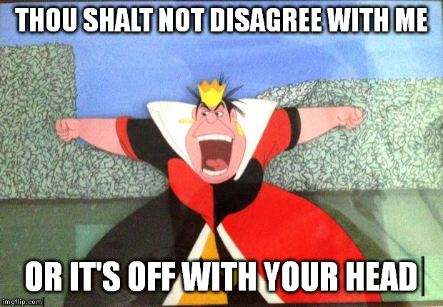 queen of hearts yelling | THOU SHALT NOT DISAGREE WITH ME OR IT'S OFF WITH YOUR HEAD | image tagged in queen of hearts yelling | made w/ Imgflip meme maker