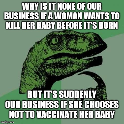 Philosoraptor Meme | WHY IS IT NONE OF OUR BUSINESS IF A WOMAN WANTS TO KILL HER BABY BEFORE IT'S BORN; BUT IT'S SUDDENLY OUR BUSINESS IF SHE CHOOSES NOT TO VACCINATE HER BABY | image tagged in memes,philosoraptor | made w/ Imgflip meme maker