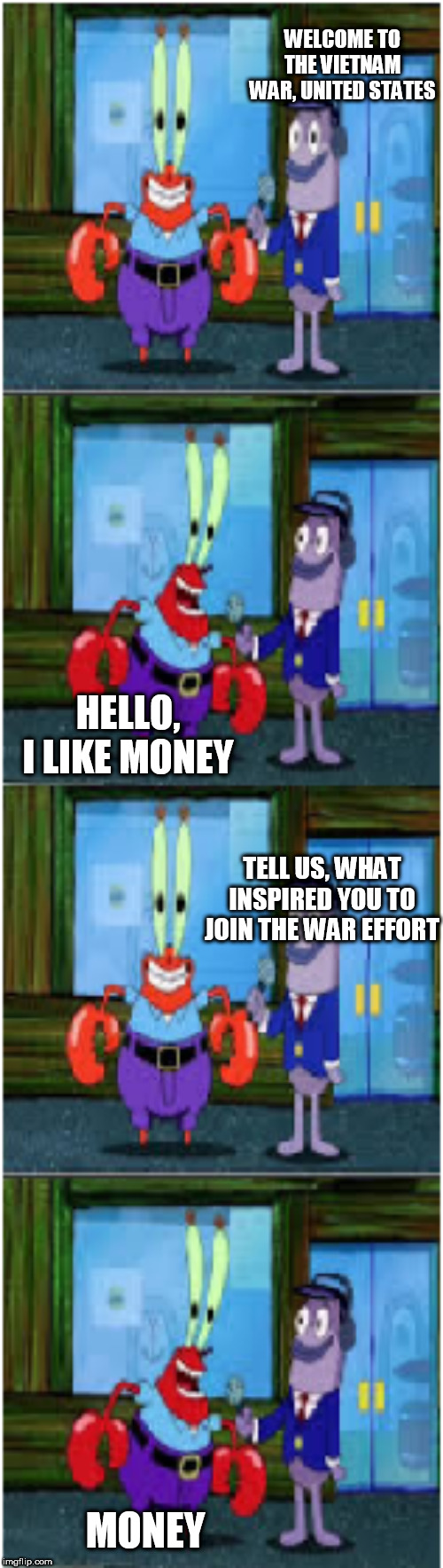 The Vietnam War In A Nutshell | WELCOME TO THE VIETNAM WAR, UNITED STATES; HELLO, I LIKE MONEY; TELL US, WHAT INSPIRED YOU TO JOIN THE WAR EFFORT; MONEY | image tagged in mr krabs money extended,vietnam,war,vietnam war,the vietnam war,money | made w/ Imgflip meme maker