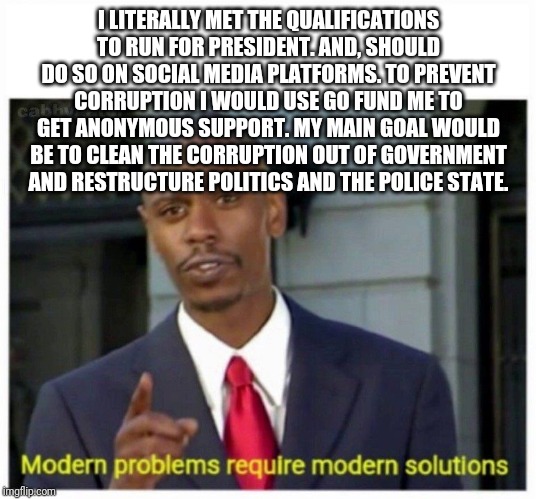 modern problems | I LITERALLY MET THE QUALIFICATIONS TO RUN FOR PRESIDENT. AND, SHOULD DO SO ON SOCIAL MEDIA PLATFORMS. TO PREVENT CORRUPTION I WOULD USE GO FUND ME TO GET ANONYMOUS SUPPORT. MY MAIN GOAL WOULD BE TO CLEAN THE CORRUPTION OUT OF GOVERNMENT AND RESTRUCTURE POLITICS AND THE POLICE STATE. | image tagged in modern problems | made w/ Imgflip meme maker