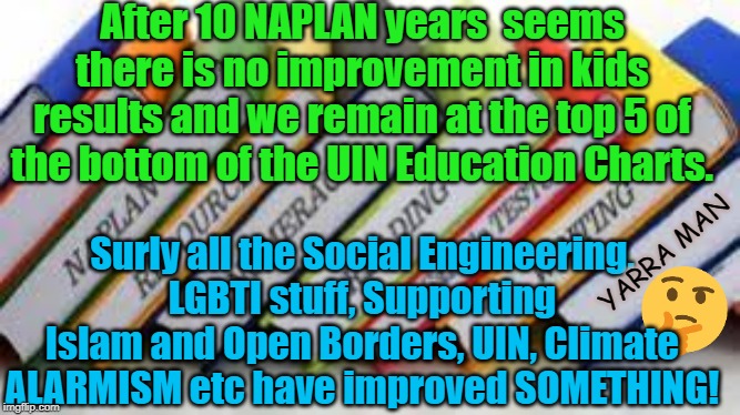 Naplan | After 10 NAPLAN years  seems there is no improvement in kids results and we remain at the top 5 of the bottom of the UIN Education Charts. Surly all the Social Engineering, LGBTI stuff, Supporting Islam and Open Borders, UIN, Climate ALARMISM etc have improved SOMETHING! YARRA MAN | image tagged in naplan | made w/ Imgflip meme maker