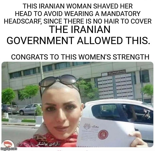 Some positive news from Iran? | THIS IRANIAN WOMAN SHAVED HER HEAD TO AVOID WEARING A MANDATORY HEADSCARF, SINCE THERE IS NO HAIR TO COVER; THE IRANIAN GOVERNMENT ALLOWED THIS. CONGRATS TO THIS WOMEN'S STRENGTH | image tagged in iran,odd way to fight for womens rights,whatever works | made w/ Imgflip meme maker