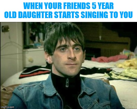 WHEN YOUR FRIENDS 5 YEAR OLD DAUGHTER STARTS SINGING TO YOU | image tagged in make it stop,not amused | made w/ Imgflip meme maker