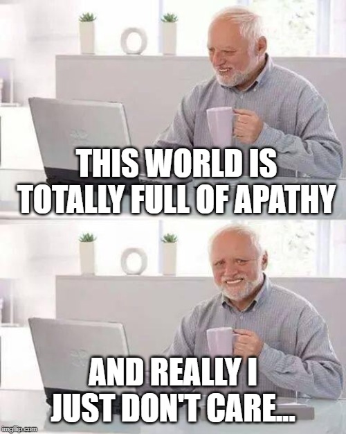 Glass Half Full? | THIS WORLD IS TOTALLY FULL OF APATHY; AND REALLY I JUST DON'T CARE... | image tagged in memes,hide the pain harold | made w/ Imgflip meme maker