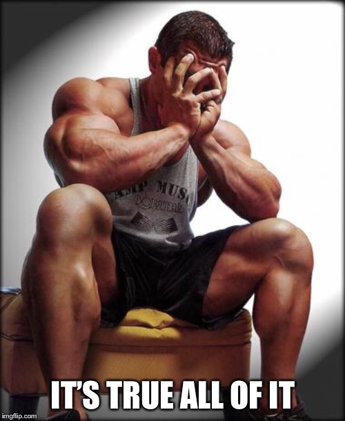 Depressed Bodybuilder | IT’S TRUE ALL OF IT | image tagged in depressed bodybuilder | made w/ Imgflip meme maker