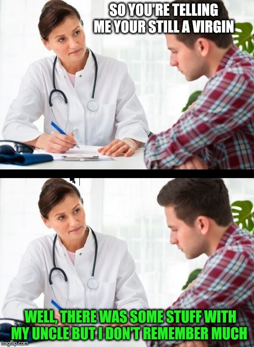 doctor and patient | SO YOU'RE TELLING ME YOUR STILL A VIRGIN; WELL, THERE WAS SOME STUFF WITH MY UNCLE BUT I DON'T REMEMBER MUCH | image tagged in doctor and patient | made w/ Imgflip meme maker