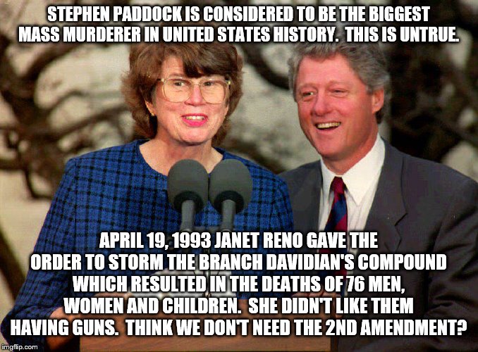 the real reason we need the 2nd amendment, | STEPHEN PADDOCK IS CONSIDERED TO BE THE BIGGEST MASS MURDERER IN UNITED STATES HISTORY.  THIS IS UNTRUE. APRIL 19, 1993 JANET RENO GAVE THE ORDER TO STORM THE BRANCH DAVIDIAN'S COMPOUND WHICH RESULTED IN THE DEATHS OF 76 MEN, WOMEN AND CHILDREN.  SHE DIDN'T LIKE THEM HAVING GUNS.  THINK WE DON'T NEED THE 2ND AMENDMENT? | image tagged in bill clinton  janet reno,fbi,branch davidians,2nd amendment | made w/ Imgflip meme maker