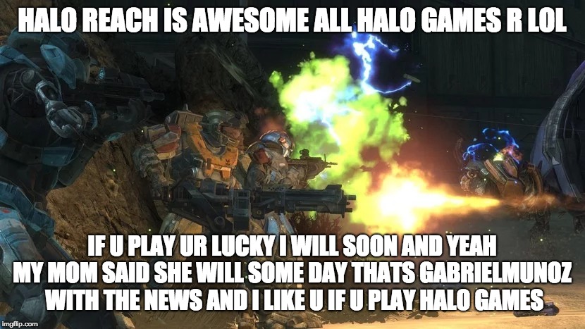 halo news with gabriel munoz news meme | HALO REACH IS AWESOME ALL HALO GAMES R LOL; IF U PLAY UR LUCKY I WILL SOON AND YEAH MY MOM SAID SHE WILL SOME DAY THATS GABRIELMUNOZ  WITH THE NEWS AND I LIKE U IF U PLAY HALO GAMES | image tagged in video games | made w/ Imgflip meme maker