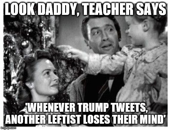 It's a wonderful life | LOOK DADDY, TEACHER SAYS; 'WHENEVER TRUMP TWEETS, ANOTHER LEFTIST LOSES THEIR MIND' | image tagged in it's a wonderful life | made w/ Imgflip meme maker