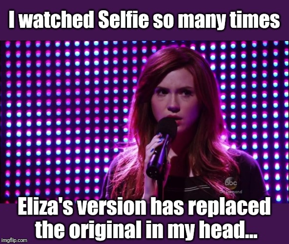 I watched Selfie so many times Eliza's version has replaced
 the original in my head... | made w/ Imgflip meme maker