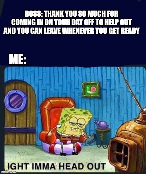 Spongebob | BOSS: THANK YOU SO MUCH FOR COMING IN ON YOUR DAY OFF TO HELP OUT AND YOU CAN LEAVE WHENEVER YOU GET READY; ME: | image tagged in spongebob | made w/ Imgflip meme maker