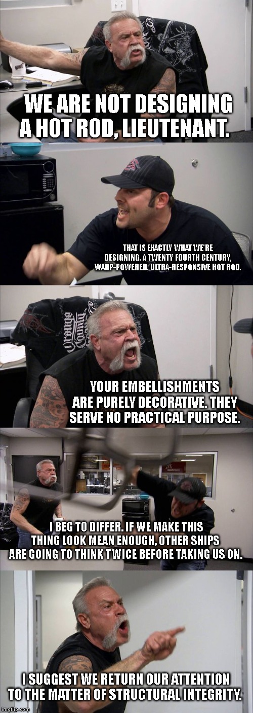 American Chopper Argument Meme | WE ARE NOT DESIGNING A HOT ROD, LIEUTENANT. THAT IS EXACTLY WHAT WE'RE DESIGNING. A TWENTY FOURTH CENTURY, WARP-POWERED, ULTRA-RESPONSIVE HOT ROD. YOUR EMBELLISHMENTS ARE PURELY DECORATIVE. THEY SERVE NO PRACTICAL PURPOSE. I BEG TO DIFFER. IF WE MAKE THIS THING LOOK MEAN ENOUGH, OTHER SHIPS ARE GOING TO THINK TWICE BEFORE TAKING US ON. I SUGGEST WE RETURN OUR ATTENTION TO THE MATTER OF STRUCTURAL INTEGRITY. | image tagged in memes,american chopper argument | made w/ Imgflip meme maker