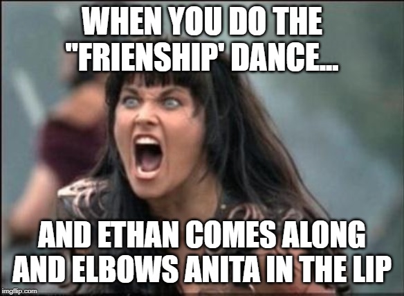 Angry Xena | WHEN YOU DO THE "FRIENSHIP' DANCE... AND ETHAN COMES ALONG AND ELBOWS ANITA IN THE LIP | image tagged in angry xena | made w/ Imgflip meme maker