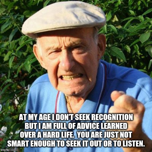 Your social circle should include people much older than you. | AT MY AGE I DON’T SEEK RECOGNITION BUT I AM FULL OF ADVICE LEARNED OVER A HARD LIFE.  YOU ARE JUST NOT SMART ENOUGH TO SEEK IT OUT OR TO LISTEN. | image tagged in angry old man,respect the elderly,frustration,listen to your elders,advice is best when it is heard,meme writers are ageless | made w/ Imgflip meme maker