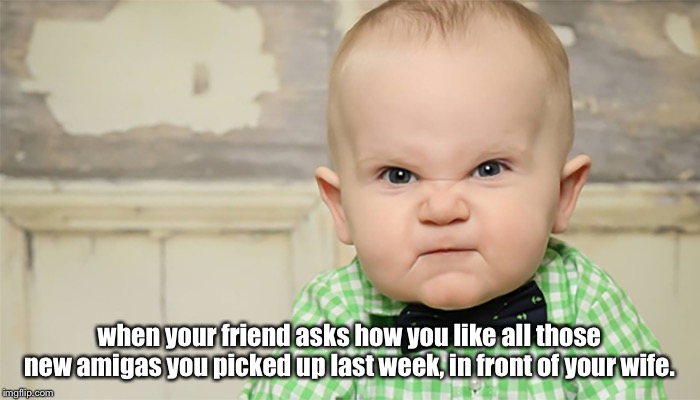 babymad | when your friend asks how you like all those new amigas you picked up last week, in front of your wife. | image tagged in babymad | made w/ Imgflip meme maker