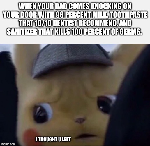 Detective Pikachu | WHEN YOUR DAD COMES KNOCKING ON YOUR DOOR WITH 98 PERCENT MILK, TOOTHPASTE THAT 10/10 DENTIST RECOMMEND, AND SANITIZER THAT KILLS 100 PERCENT OF GERMS. I THOUGHT U LEFT | image tagged in detective pikachu | made w/ Imgflip meme maker