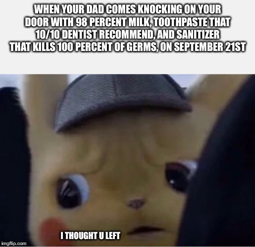 Detective Pikachu | WHEN YOUR DAD COMES KNOCKING ON YOUR DOOR WITH 98 PERCENT MILK, TOOTHPASTE THAT 10/10 DENTIST RECOMMEND, AND SANITIZER THAT KILLS 100 PERCENT OF GERMS, ON SEPTEMBER 21ST; I THOUGHT U LEFT | image tagged in detective pikachu | made w/ Imgflip meme maker