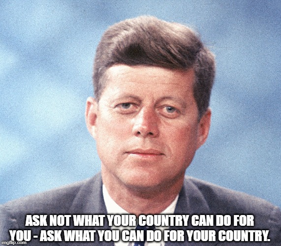 John F. Kennedy | ASK NOT WHAT YOUR COUNTRY CAN DO FOR YOU - ASK WHAT YOU CAN DO FOR YOUR COUNTRY. | image tagged in politics | made w/ Imgflip meme maker