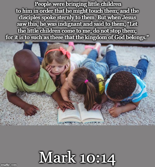 People were bringing little children to him in order that he might touch them; and the disciples spoke sternly to them. But when Jesus saw this, he was indignant and said to them, “Let the little children come to me; do not stop them; for it is to such as these that the kingdom of God belongs."; Mark 10:14 | made w/ Imgflip meme maker