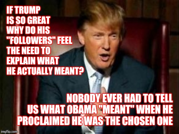 Because He Never Did | IF TRUMP IS SO GREAT WHY DO HIS "FOLLOWERS" FEEL THE NEED TO EXPLAIN WHAT HE ACTUALLY MEANT? NOBODY EVER HAD TO TELL US WHAT OBAMA "MEANT" WHEN HE PROCLAIMED HE WAS THE CHOSEN ONE | image tagged in donald trump,trump unfit unqualified dangerous,memes,liar in chief,crazy on a cracker,donald trump is an idiot | made w/ Imgflip meme maker