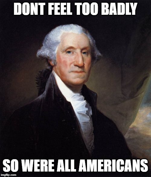 George Washington Meme | DONT FEEL TOO BADLY SO WERE ALL AMERICANS | image tagged in memes,george washington | made w/ Imgflip meme maker
