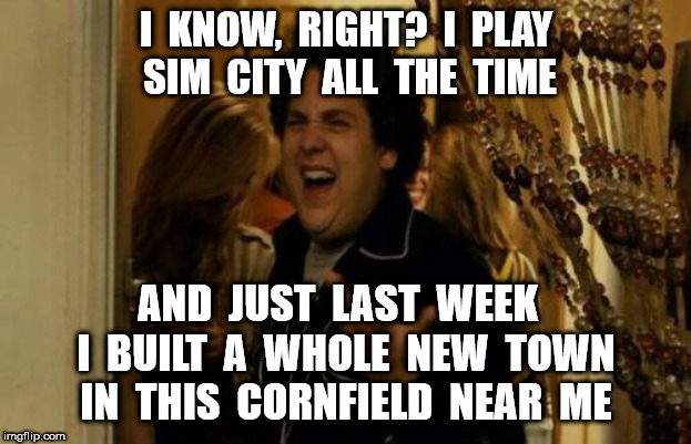 I Know Fuck Me Right Meme | I  KNOW,  RIGHT?  I  PLAY  SIM  CITY  ALL  THE  TIME AND  JUST  LAST  WEEK   I  BUILT  A  WHOLE  NEW  TOWN IN  THIS  CORNFIELD  NEAR  ME | image tagged in memes,i know fuck me right | made w/ Imgflip meme maker