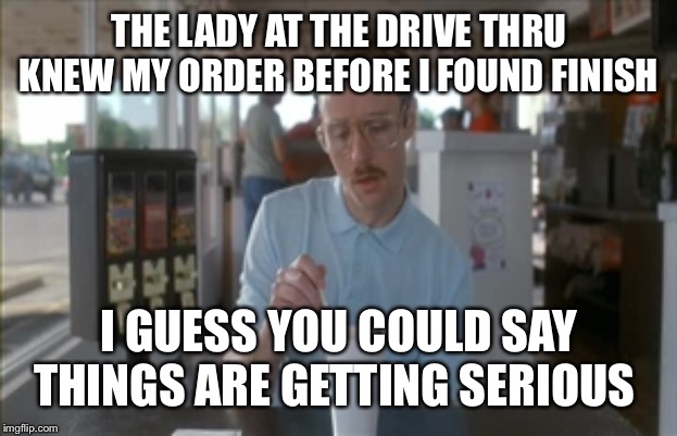 So I Guess You Can Say Things Are Getting Pretty Serious | THE LADY AT THE DRIVE THRU KNEW MY ORDER BEFORE I FOUND FINISH; I GUESS YOU COULD SAY THINGS ARE GETTING SERIOUS | image tagged in memes,so i guess you can say things are getting pretty serious | made w/ Imgflip meme maker