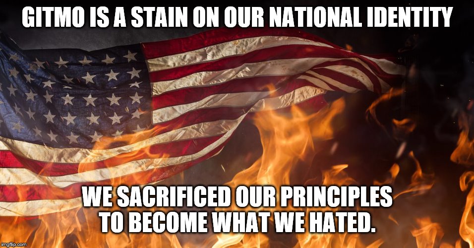 GITMO IS A STAIN ON OUR NATIONAL IDENTITY WE SACRIFICED OUR PRINCIPLES TO BECOME WHAT WE HATED. | made w/ Imgflip meme maker