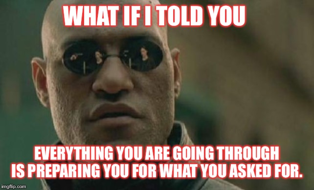 Matrix Morpheus Meme | WHAT IF I TOLD YOU; EVERYTHING YOU ARE GOING THROUGH IS PREPARING YOU FOR WHAT YOU ASKED FOR. | image tagged in memes,matrix morpheus | made w/ Imgflip meme maker
