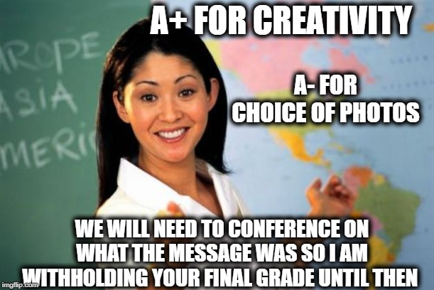 Unhelpful High School Teacher Meme | A+ FOR CREATIVITY WE WILL NEED TO CONFERENCE ON WHAT THE MESSAGE WAS SO I AM WITHHOLDING YOUR FINAL GRADE UNTIL THEN A- FOR CHOICE OF PHOTOS | image tagged in memes,unhelpful high school teacher | made w/ Imgflip meme maker