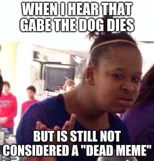 Black Girl Wat | WHEN I HEAR THAT GABE THE DOG DIES; BUT IS STILL NOT CONSIDERED A "DEAD MEME" | image tagged in memes,black girl wat | made w/ Imgflip meme maker